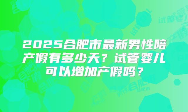 2025合肥市最新男性陪产假有多少天？试管婴儿可以增加产假吗？