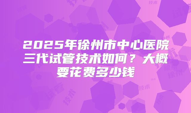 2025年徐州市中心医院三代试管技术如何?大概要花费多少钱