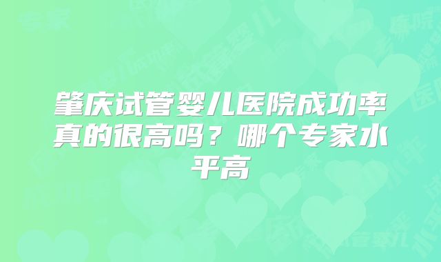 肇庆试管婴儿医院成功率真的很高吗?哪个专家水平高