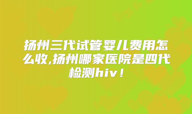 扬州三代试管婴儿费用怎么收,扬州哪家医院是四代检测hiv!