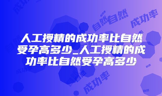 人工授精的成功率比自然受孕高多少_人工授精的成功率比自然受孕高多少