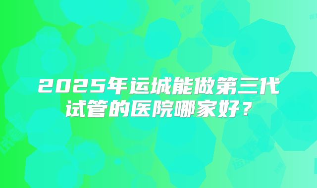 2025年运城能做第三代试管的医院哪家好?