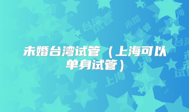 未婚台湾试管(上海可以单身试管)