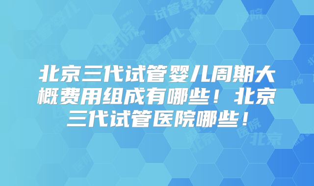 北京三代试管婴儿周期大概费用组成有哪些！北京三代试管医院哪些！