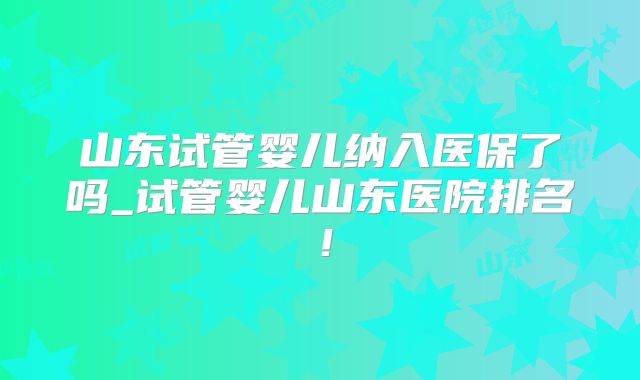 山东试管婴儿纳入医保了吗_试管婴儿山东医院排名!