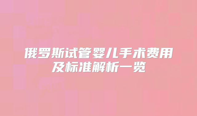 俄罗斯试管婴儿手术费用及标准解析一览