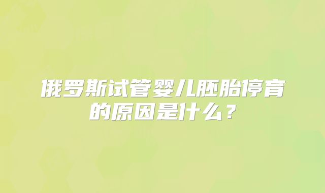 俄罗斯试管婴儿胚胎停育的原因是什么?
