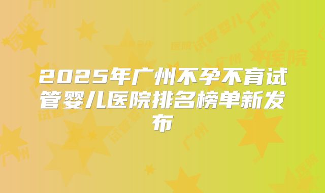 2025年广州不孕不育试管婴儿医院排名榜单新发布