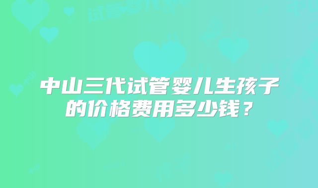 中山三代试管婴儿生孩子的价格费用多少钱？