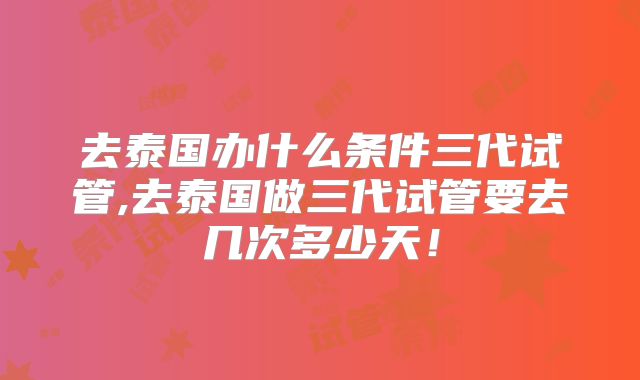 去泰国办什么条件三代试管,去泰国做三代试管要去几次多少天!