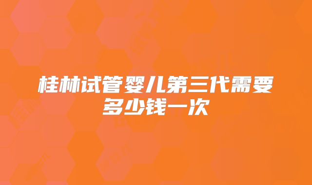 桂林试管婴儿第三代需要多少钱一次