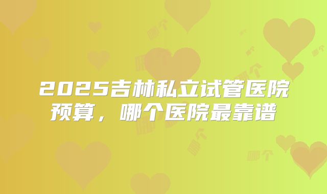 2025吉林私立试管医院预算，哪个医院最靠谱