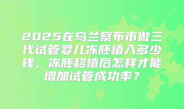 2025在乌兰察布市做三代试管婴儿冻胚植入多少钱，冻胚移植后怎样才能增加试管成功率？
