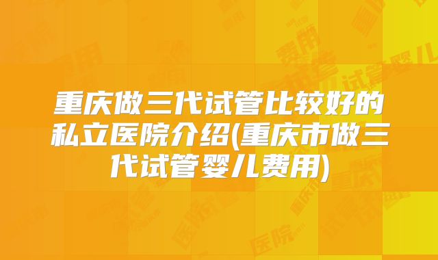 重庆做三代试管比较好的私立医院介绍(重庆市做三代试管婴儿费用)