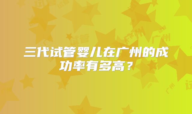 三代试管婴儿在广州的成功率有多高？