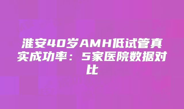 淮安40岁AMH低试管真实成功率:5家医院数据对比