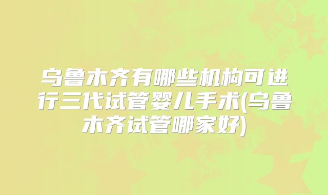 乌鲁木齐有哪些机构可进行三代试管婴儿手术(乌鲁木齐试管哪家好)