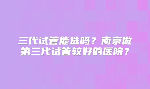 三代试管能选吗?南京做第三代试管较好的医院?