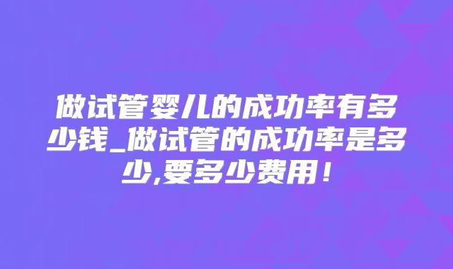 做试管婴儿的成功率有多少钱_做试管的成功率是多少,要多少费用!