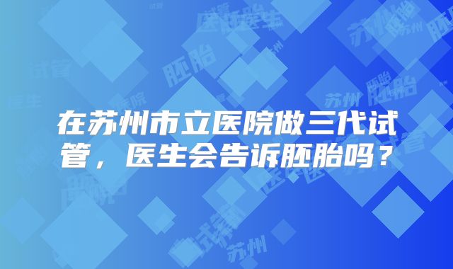 在苏州市立医院做三代试管,医生会告诉胚胎吗?