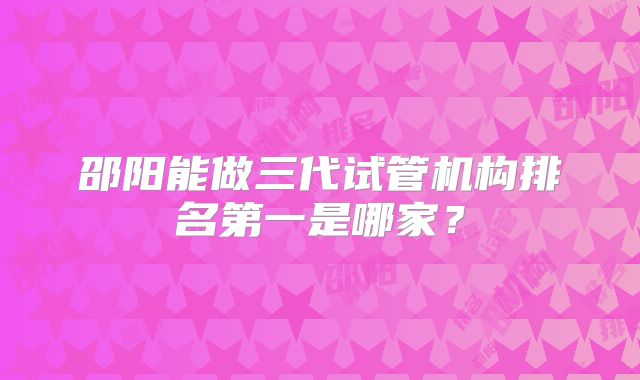 邵阳能做三代试管机构排名第一是哪家？