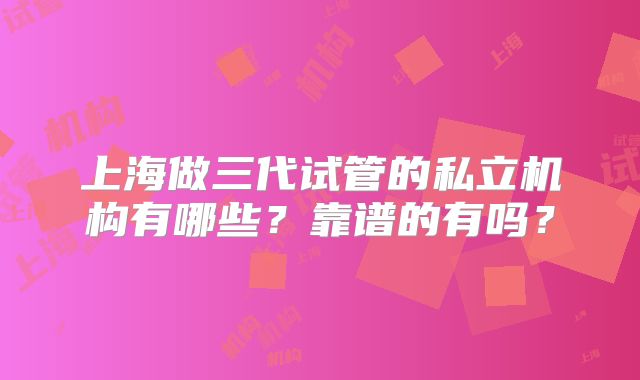 上海做三代试管的私立机构有哪些？靠谱的有吗？