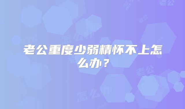老公重度少弱精怀不上怎么办?