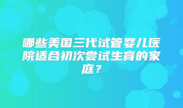 哪些美国三代试管婴儿医院适合初次尝试生育的家庭？