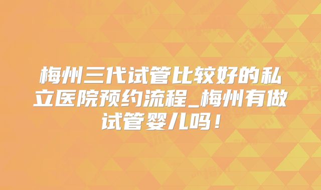 梅州三代试管比较好的私立医院预约流程_梅州有做试管婴儿吗!