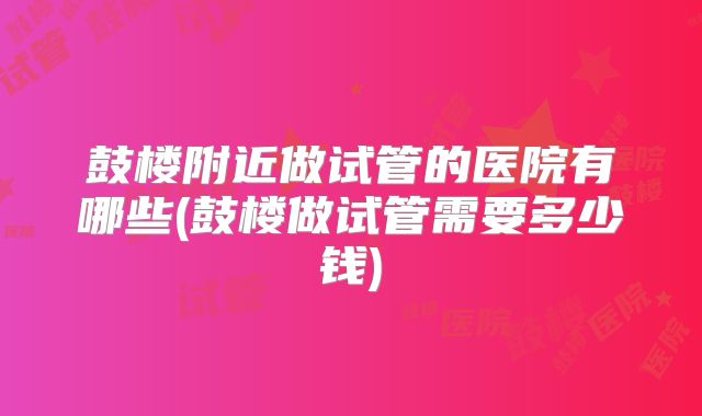 鼓楼附近做试管的医院有哪些(鼓楼做试管需要多少钱)