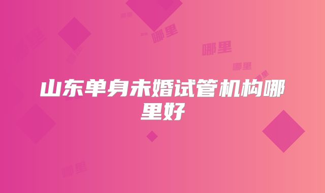 山东单身未婚试管机构哪里好