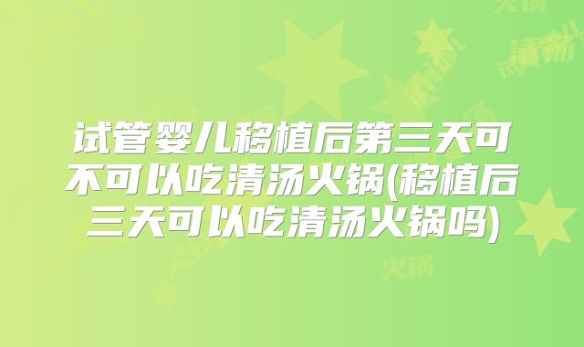 试管婴儿移植后第三天可不可以吃清汤火锅(移植后三天可以吃清汤火锅吗)
