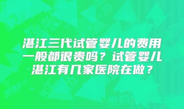 湛江三代试管婴儿的费用一般都很贵吗？试管婴儿湛江有几家医院在做？