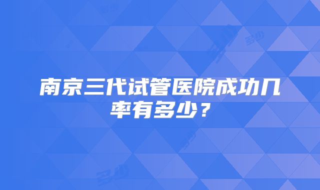 南京三代试管医院成功几率有多少？