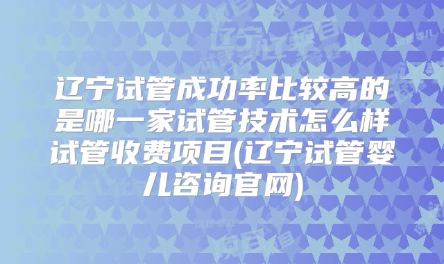 辽宁试管成功率比较高的是哪一家试管技术怎么样试管收费项目(辽宁试管婴儿咨询官网)
