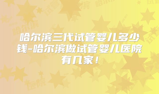哈尔滨三代试管婴儿多少钱-哈尔滨做试管婴儿医院有几家!