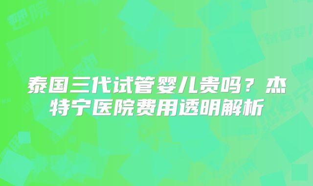 泰国三代试管婴儿贵吗?杰特宁医院费用透明解析
