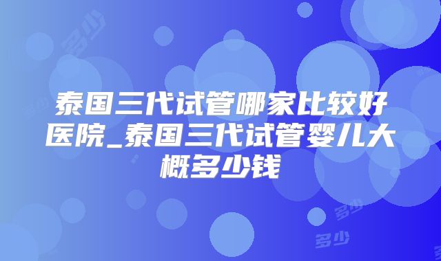 泰国三代试管哪家比较好医院_泰国三代试管婴儿大概多少钱