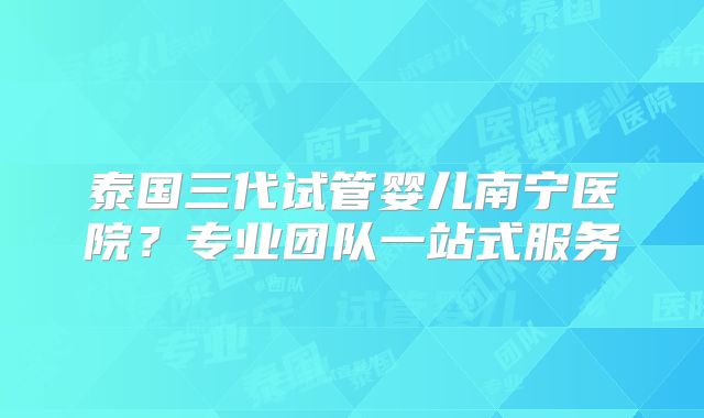 泰国三代试管婴儿南宁医院?专业团队一站式服务