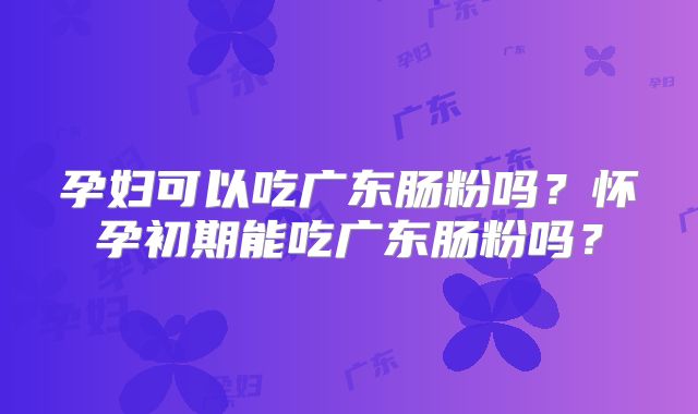 孕妇可以吃广东肠粉吗?怀孕初期能吃广东肠粉吗?