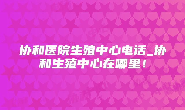 协和医院生殖中心电话_协和生殖中心在哪里!