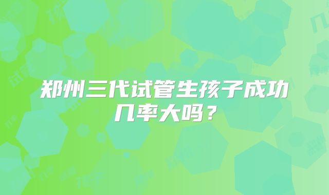 郑州三代试管生孩子成功几率大吗?