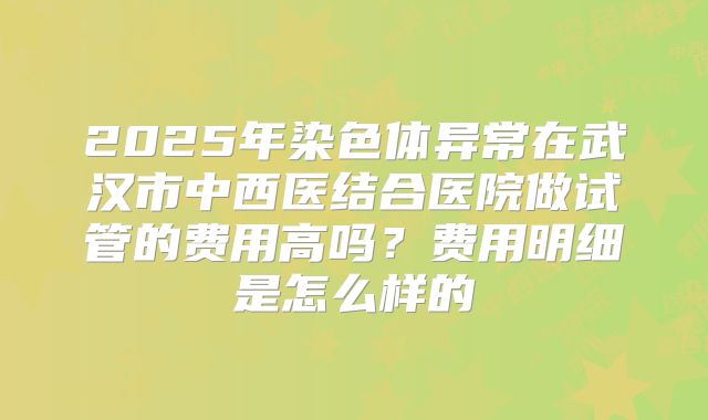 2025年染色体异常在武汉市中西医结合医院做试管的费用高吗？费用明细是怎么样的