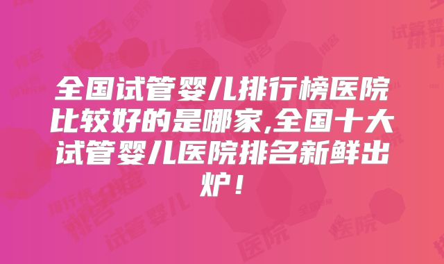 全国试管婴儿排行榜医院比较好的是哪家,全国十大试管婴儿医院排名新鲜出炉！