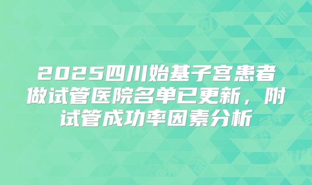 2025四川始基子宫患者做试管医院名单已更新，附试管成功率因素分析