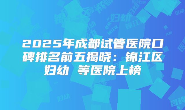 2025年成都试管医院口碑排名前五揭晓：锦江区妇幼 等医院上榜