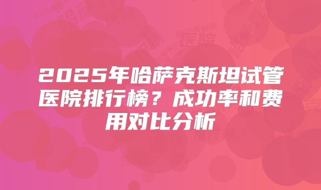 2025年哈萨克斯坦试管医院排行榜？成功率和费用对比分析