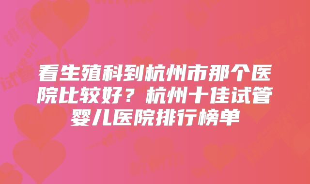 看生殖科到杭州市那个医院比较好?杭州十佳试管婴儿医院排行榜单