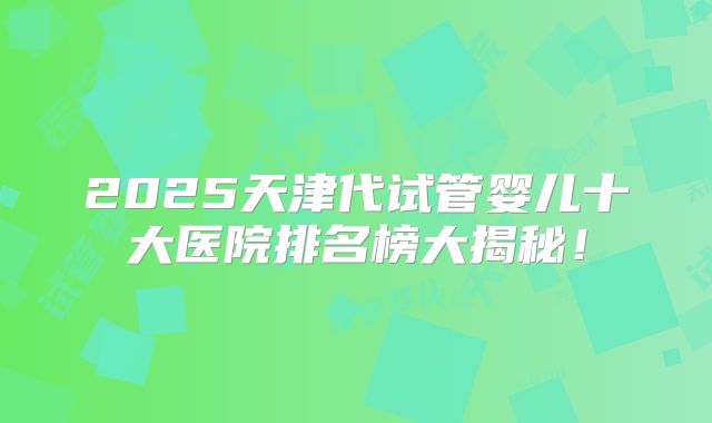 2025天津代试管婴儿十大医院排名榜大揭秘！