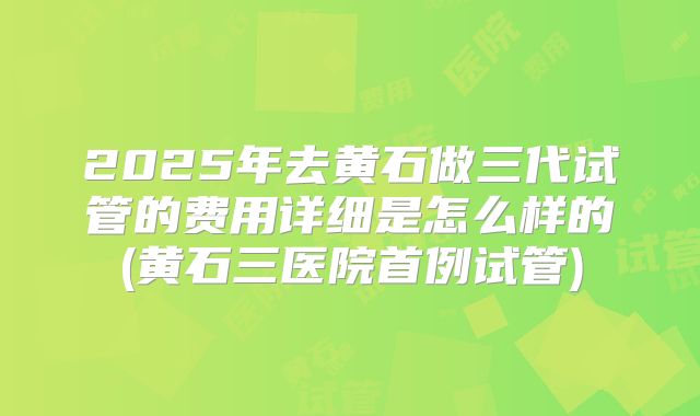 2025年去黄石做三代试管的费用详细是怎么样的(黄石三医院首例试管)